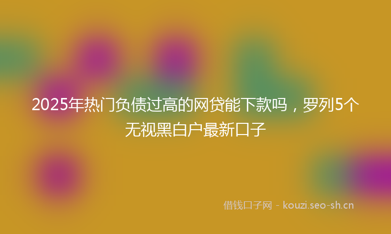 2025年热门负债过高的网贷能下款吗，罗列5个无视黑白户最新口子