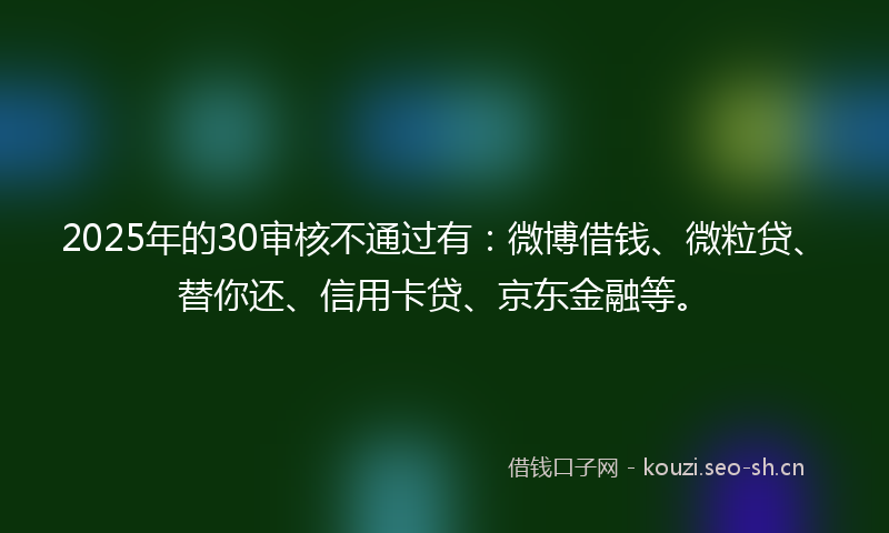 2025年的30审核不通过有：微博借钱、微粒贷、替你还、信用卡贷、京东金融等。