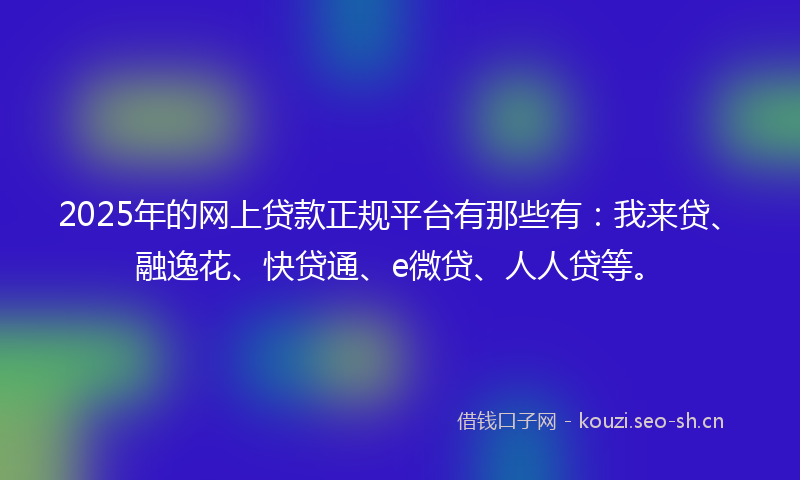 2025年的网上贷款正规平台有那些有：我来贷、融逸花、快贷通、e微贷、人人贷等。