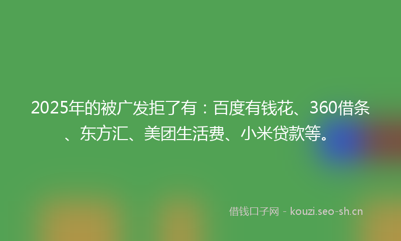 2025年的被广发拒了有：百度有钱花、360借条、东方汇、美团生活费、小米贷款等。