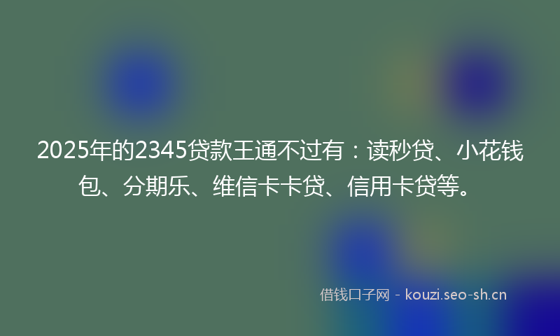 2025年的2345贷款王通不过有:读秒贷、小花钱包、分期乐、维信卡卡贷、信用卡贷等。