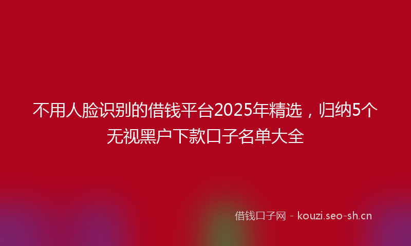 不用人脸识别的借钱平台2025年精选，归纳5个无视黑户下款口子名单大全