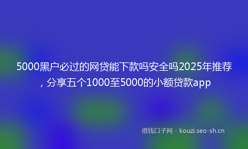 5000黑户必过的网贷能下款吗安全吗2025年推荐，分享五个1000至5000的小额贷款app