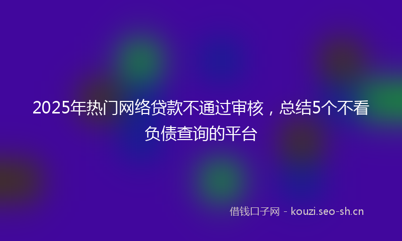 2025年热门网络贷款不通过审核，总结5个不看负债查询的平台