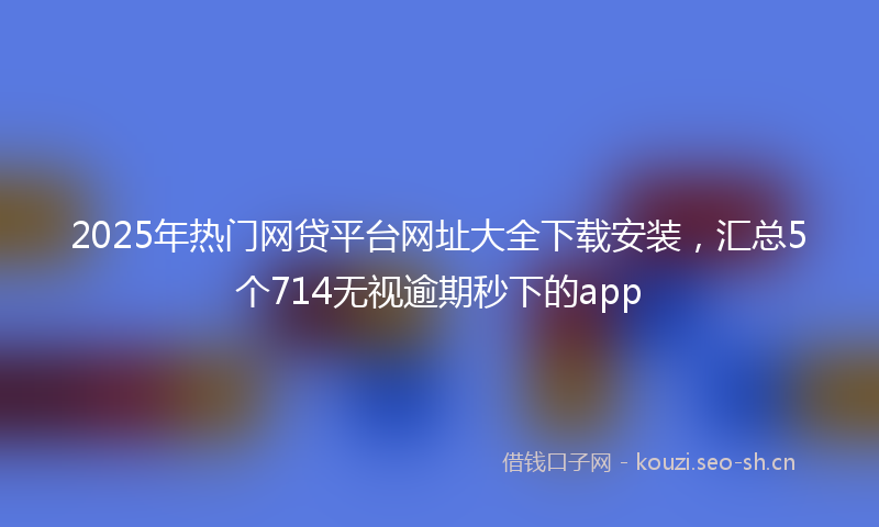 2025年热门网贷平台网址大全下载安装，汇总5个714无视逾期秒下的app