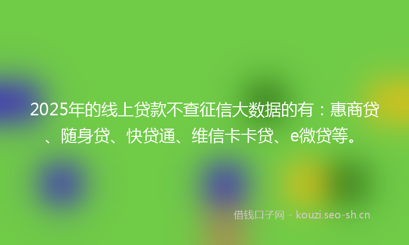 2025年的线上贷款不查征信大数据的有：惠商贷、随身贷、快贷通、维信卡卡贷、e微贷等。