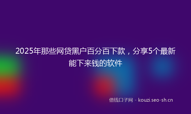 2025年那些网贷黑户百分百下款，分享5个最新能下来钱的软件