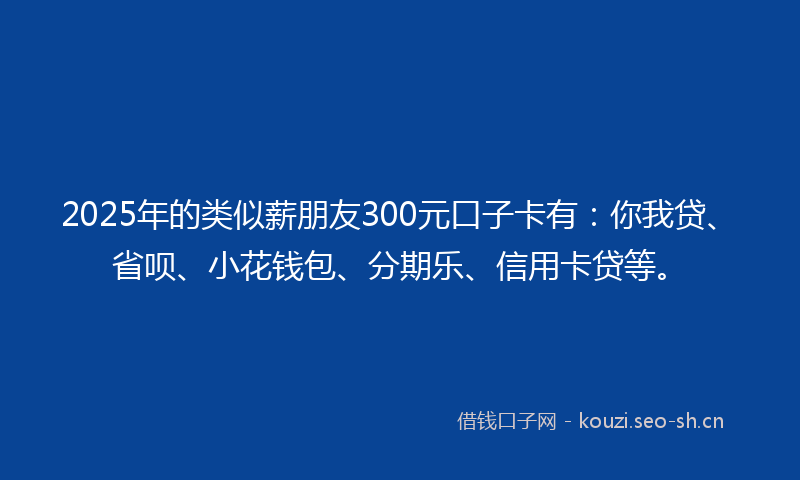 2025年的类似薪朋友300元口子卡有：你我贷、省呗、小花钱包、分期乐、信用卡贷等。