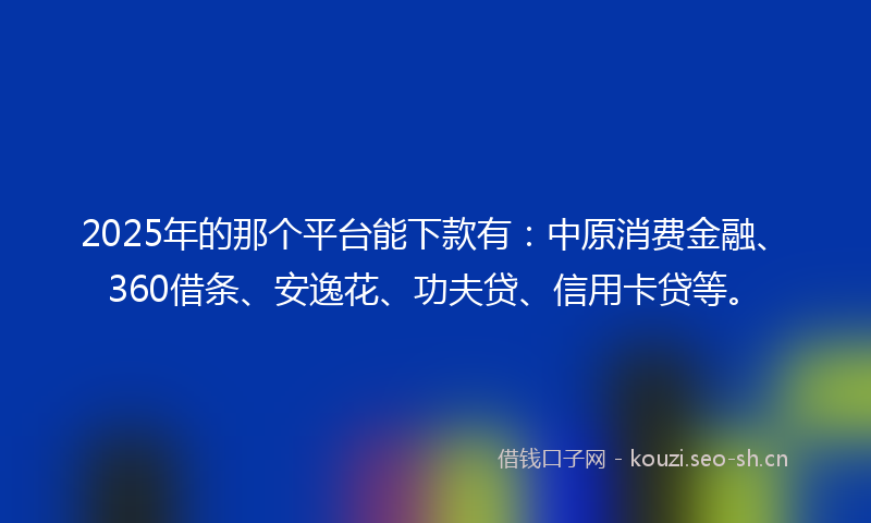 2025年的那个平台能下款有：中原消费金融、360借条、安逸花、功夫贷、信用卡贷等。