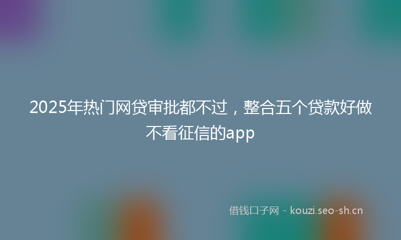 2025年热门网贷审批都不过，整合五个贷款好做不看征信的app