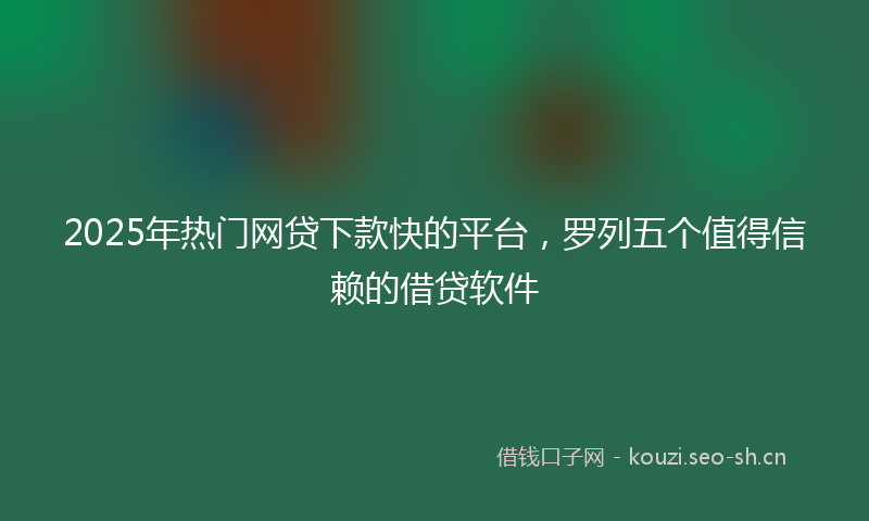 2025年热门网贷下款快的平台，罗列五个值得信赖的借贷软件