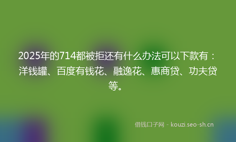 2025年的714都被拒还有什么办法可以下款有:洋钱罐、百度有钱花、融逸花、惠商贷、功夫贷等。