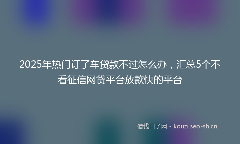 2025年热门订了车贷款不过怎么办，汇总5个不看征信网贷平台放款快的平台