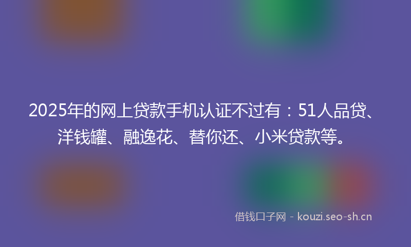 2025年的网上贷款手机认证不过有：51人品贷、洋钱罐、融逸花、替你还、小米贷款等。