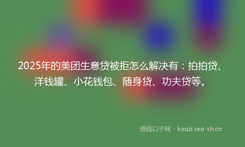 2025年的美团生意贷被拒怎么解决有：拍拍贷、洋钱罐、小花钱包、随身贷、功夫贷等。