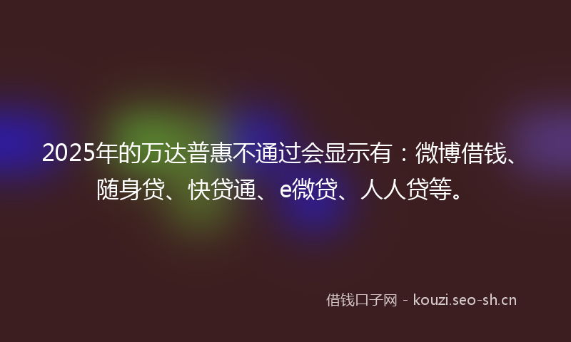 2025年的万达普惠不通过会显示有:微博借钱、随身贷、快贷通、e微贷、人人贷等。