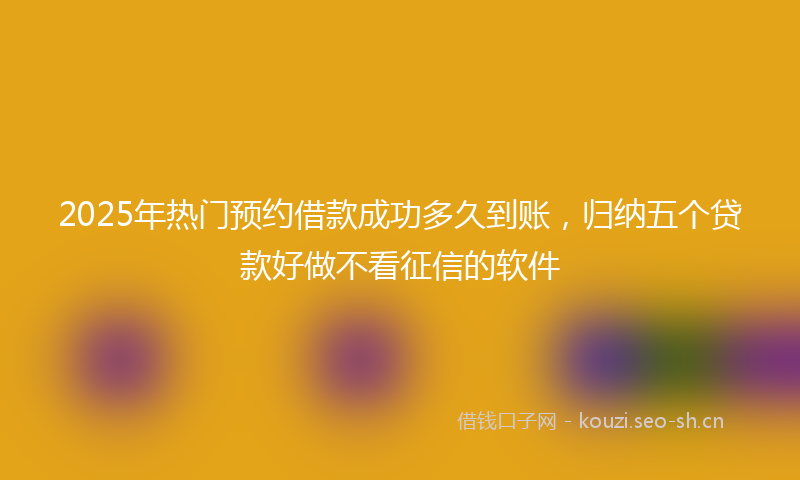 2025年热门预约借款成功多久到账，归纳五个贷款好做不看征信的软件