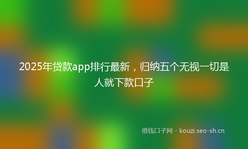 2025年贷款app排行最新，归纳五个无视一切是人就下款口子
