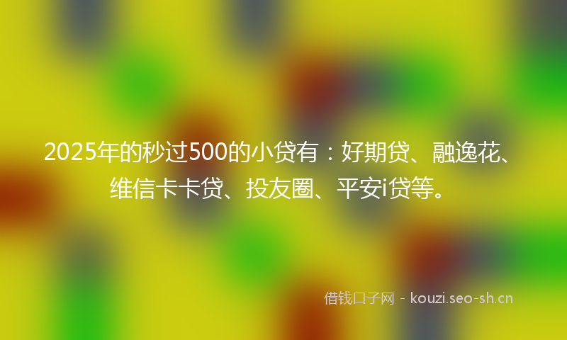 2025年的秒过500的小贷有：好期贷、融逸花、维信卡卡贷、投友圈、平安i贷等。