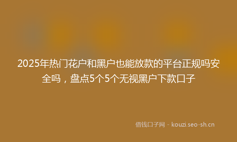 2025年热门花户和黑户也能放款的平台正规吗安全吗，盘点5个5个无视黑户下款口子