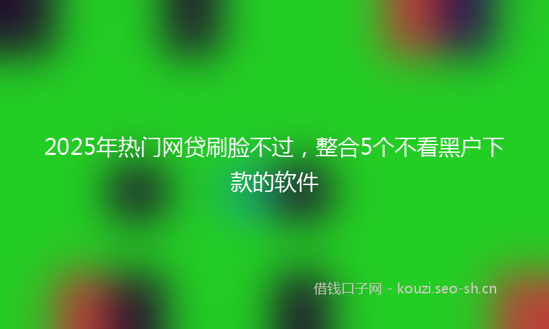 2025年热门网贷刷脸不过，整合5个不看黑户下款的软件