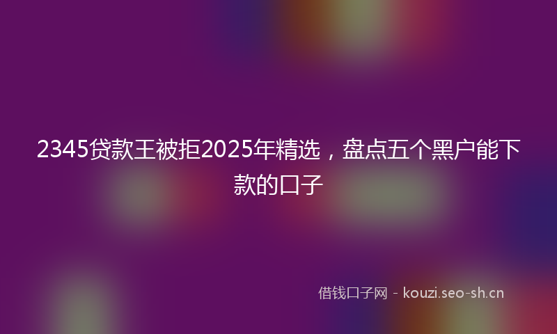 2345贷款王被拒2025年精选,盘点五个黑户能下款的口子