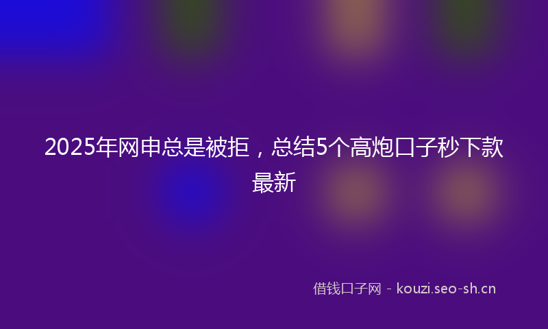 2025年网申总是被拒,总结5个高炮口子秒下款最新