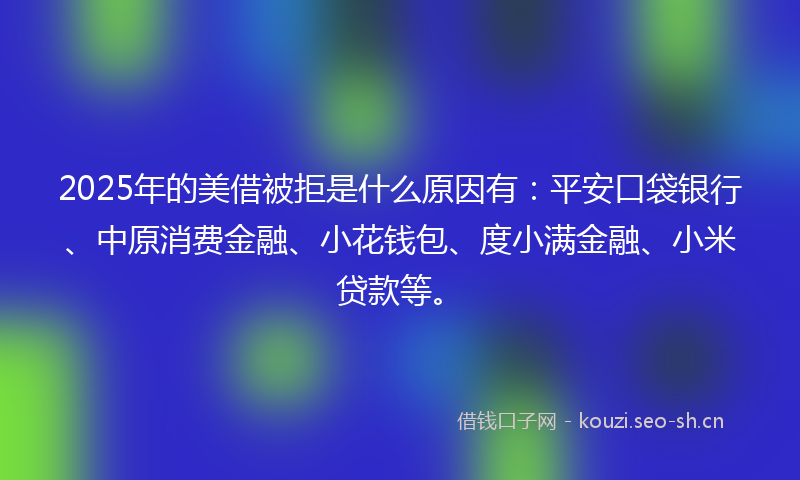 2025年的美借被拒是什么原因有：平安口袋银行、中原消费金融、小花钱包、度小满金融、小米贷款等。