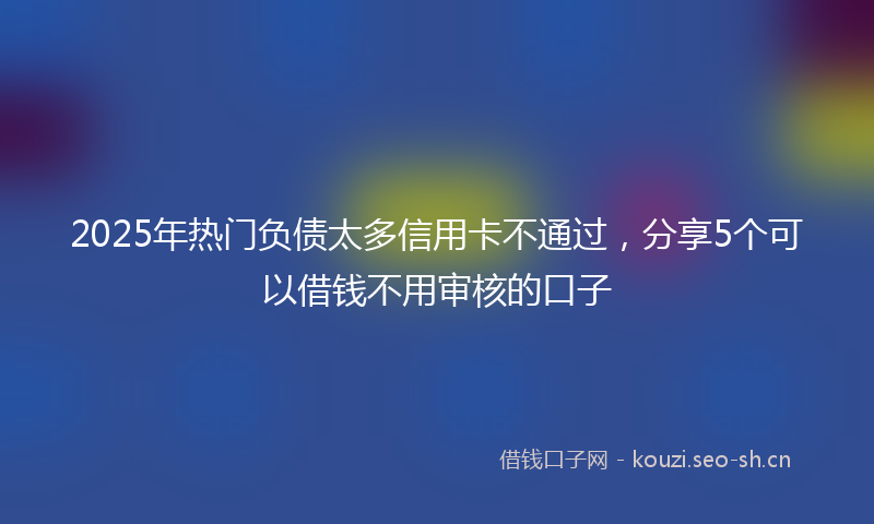 2025年热门负债太多信用卡不通过，分享5个可以借钱不用审核的口子