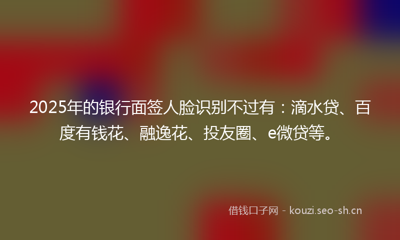 2025年的银行面签人脸识别不过有：滴水贷、百度有钱花、融逸花、投友圈、e微贷等。