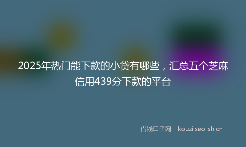 2025年热门能下款的小贷有哪些，汇总五个芝麻信用439分下款的平台