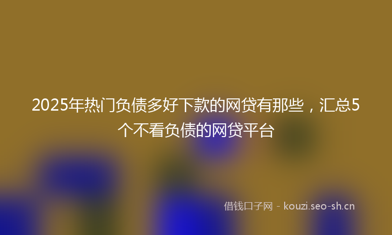 2025年热门负债多好下款的网贷有那些，汇总5个不看负债的网贷平台