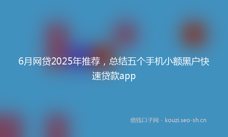 6月网贷2025年推荐，总结五个手机小额黑户快速贷款app