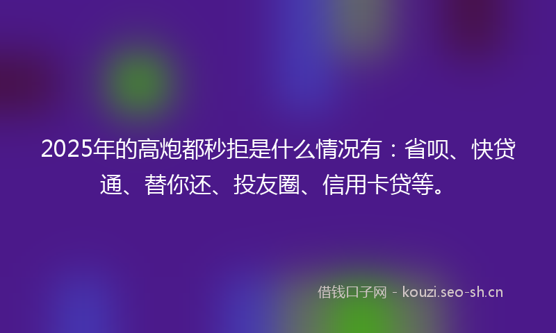 2025年的高炮都秒拒是什么情况有：省呗、快贷通、替你还、投友圈、信用卡贷等。