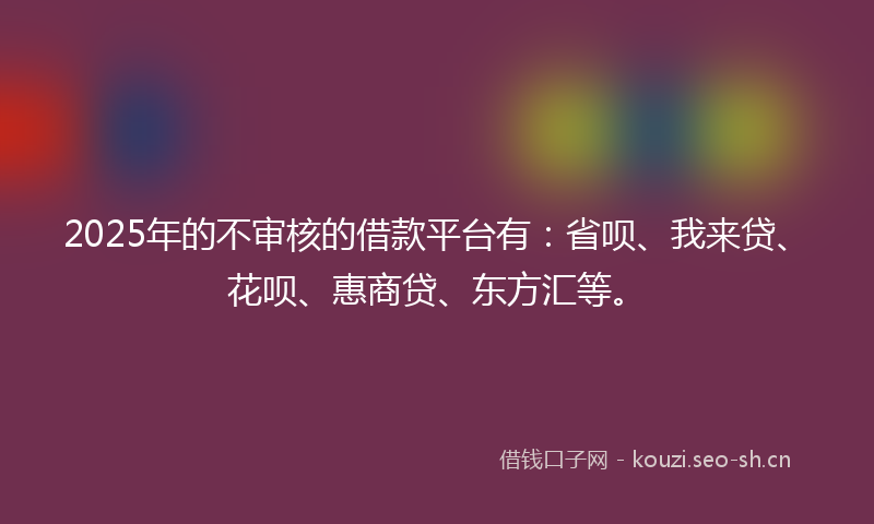 2025年的不审核的借款平台有：省呗、我来贷、花呗、惠商贷、东方汇等。