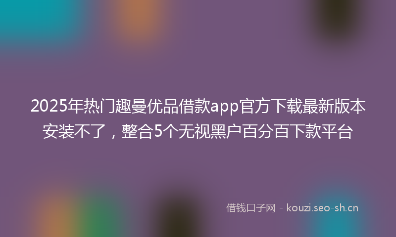 2025年热门趣曼优品借款app官方下载最新版本安装不了，整合5个无视黑户百分百下款平台