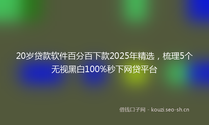 20岁贷款软件百分百下款2025年精选，梳理5个无视黑白100%秒下网贷平台