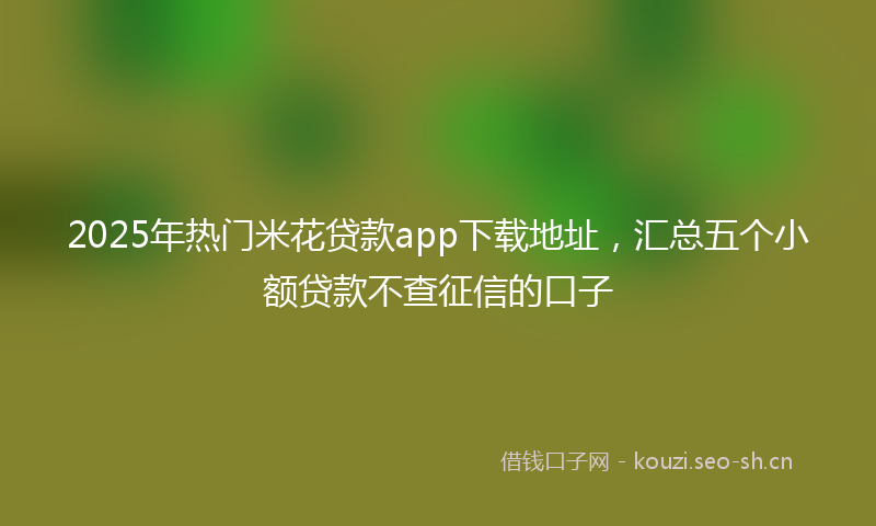 2025年热门米花贷款app下载地址，汇总五个小额贷款不查征信的口子