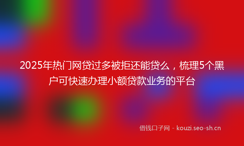 2025年热门网贷过多被拒还能贷么，梳理5个黑户可快速办理小额贷款业务的平台