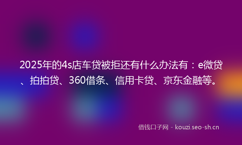 2025年的4s店车贷被拒还有什么办法有:e微贷、拍拍贷、360借条、信用卡贷、京东金融等。