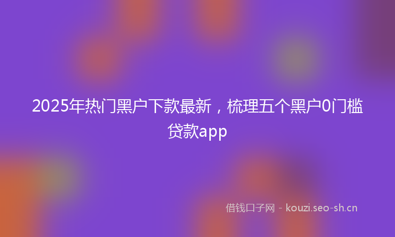 2025年热门黑户下款最新，梳理五个黑户0门槛贷款app