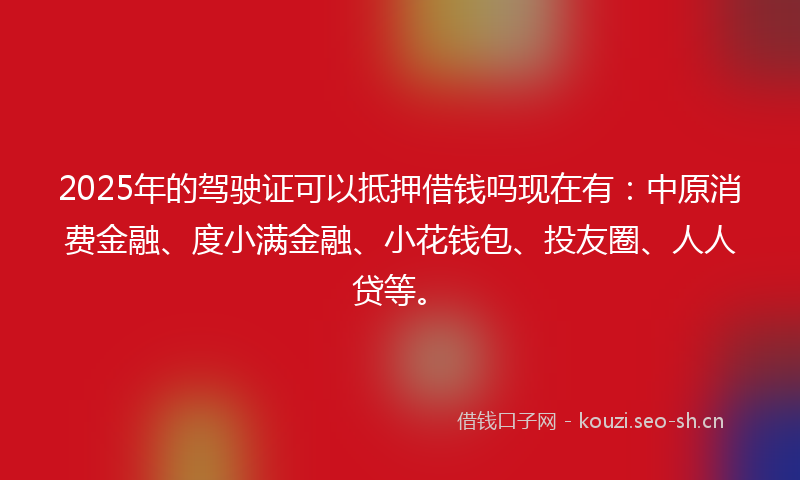 2025年的驾驶证可以抵押借钱吗现在有：中原消费金融、度小满金融、小花钱包、投友圈、人人贷等。