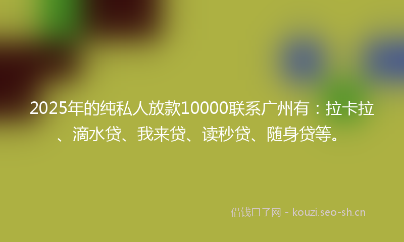 2025年的纯私人放款10000联系广州有：拉卡拉、滴水贷、我来贷、读秒贷、随身贷等。