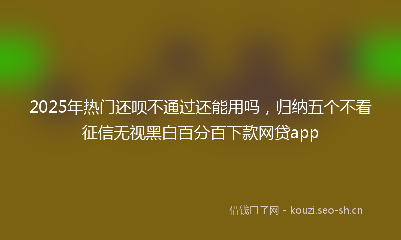 2025年热门还呗不通过还能用吗，归纳五个不看征信无视黑白百分百下款网贷app