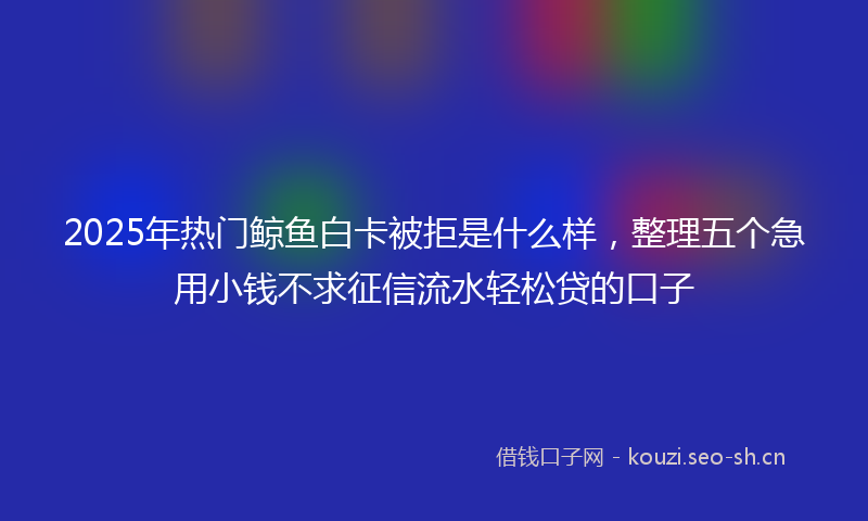 2025年热门鲸鱼白卡被拒是什么样，整理五个急用小钱不求征信流水轻松贷的口子