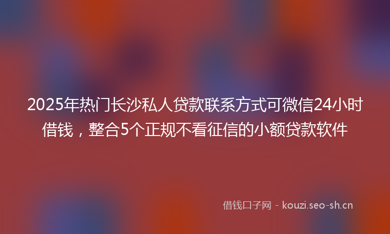 2025年热门长沙私人贷款联系方式可微信24小时借钱，整合5个正规不看征信的小额贷款软件
