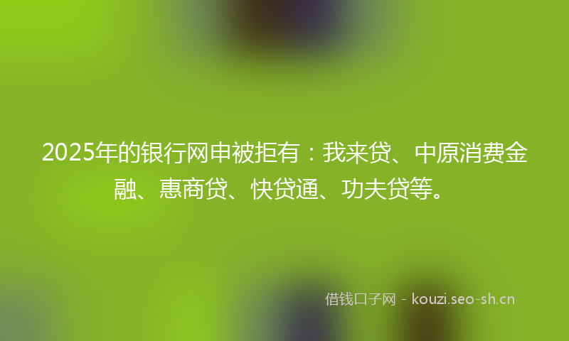 2025年的银行网申被拒有：我来贷、中原消费金融、惠商贷、快贷通、功夫贷等。