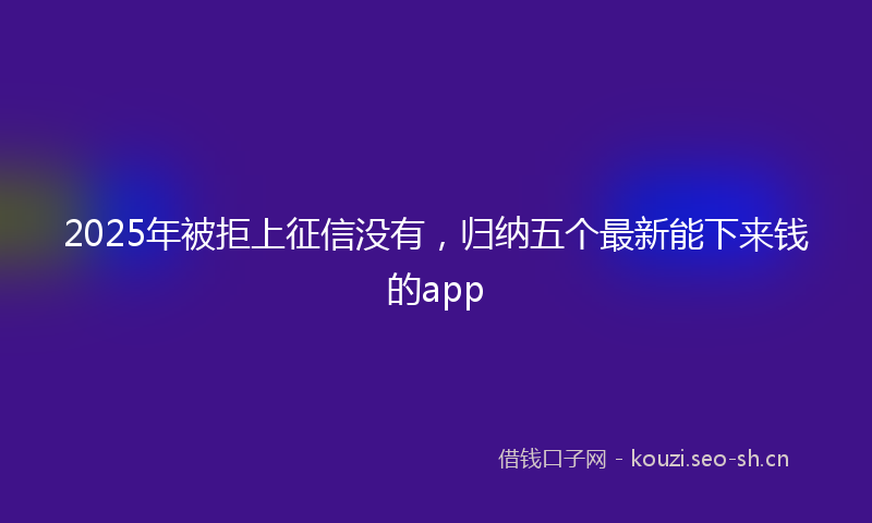 2025年被拒上征信没有，归纳五个最新能下来钱的app
