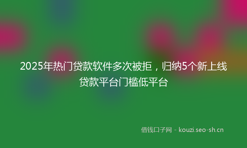 2025年热门贷款软件多次被拒，归纳5个新上线贷款平台门槛低平台