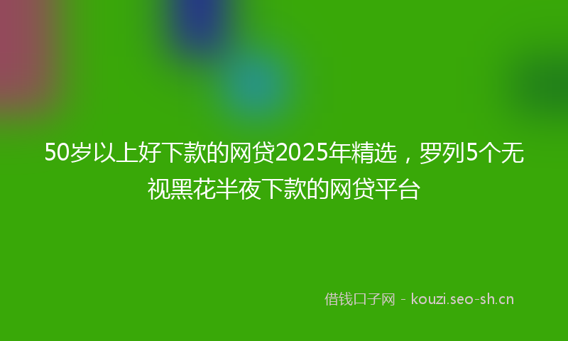 50岁以上好下款的网贷2025年精选,罗列5个无视黑花半夜下款的网贷平台